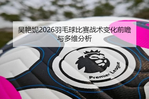 吴艳妮2026羽毛球比赛战术变化前瞻与多维分析